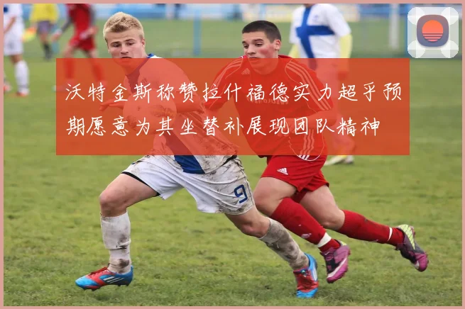 沃特金斯称赞拉什福德实力超乎预期愿意为其坐替补展现团队精神