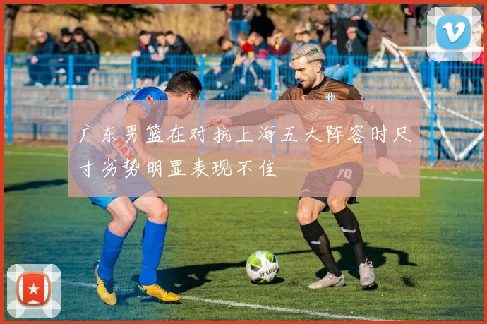 广东男篮在对抗上海五大阵容时尺寸劣势明显表现不佳
