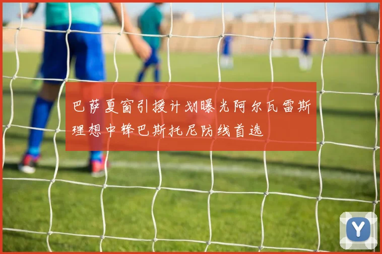 巴萨夏窗引援计划曝光阿尔瓦雷斯理想中锋巴斯托尼防线首选