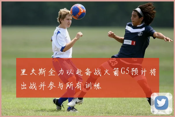 里夫斯全力以赴备战火箭G5预计将出战并参与所有训练